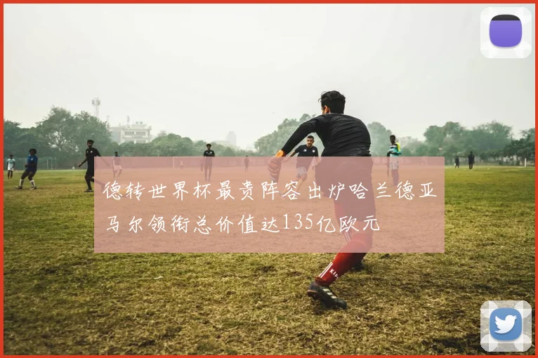 德转世界杯最贵阵容出炉哈兰德亚马尔领衔总价值达135亿欧元