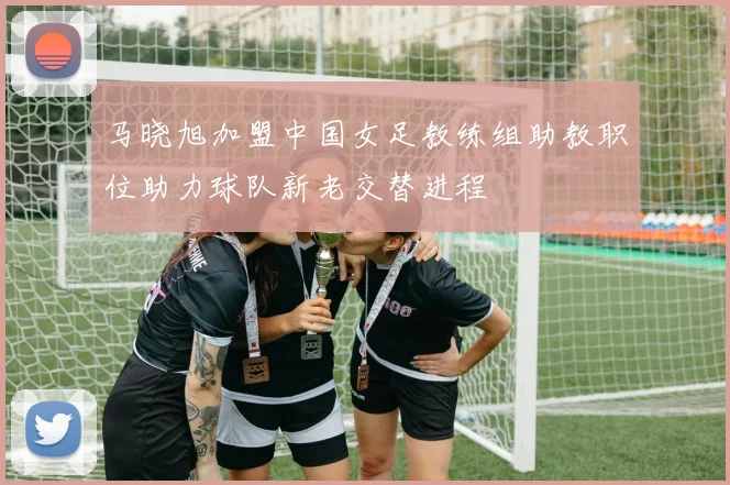 马晓旭加盟中国女足教练组助教职位助力球队新老交替进程