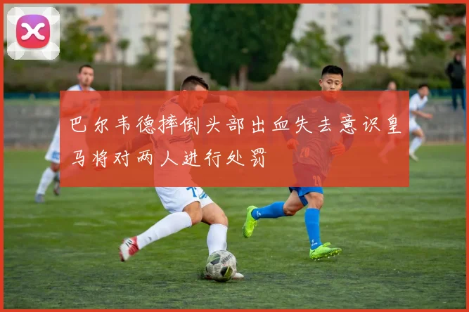 巴尔韦德摔倒头部出血失去意识皇马将对两人进行处罚