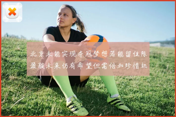 北京未能实现夺冠梦想若能留住陈盈骏未来仍有希望但需倍加珍惜机会