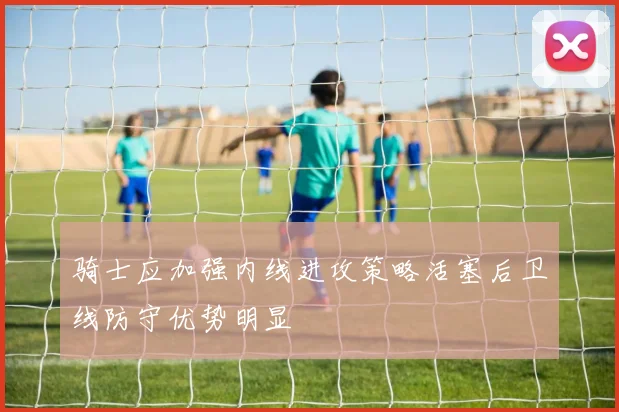 骑士应加强内线进攻策略活塞后卫线防守优势明显