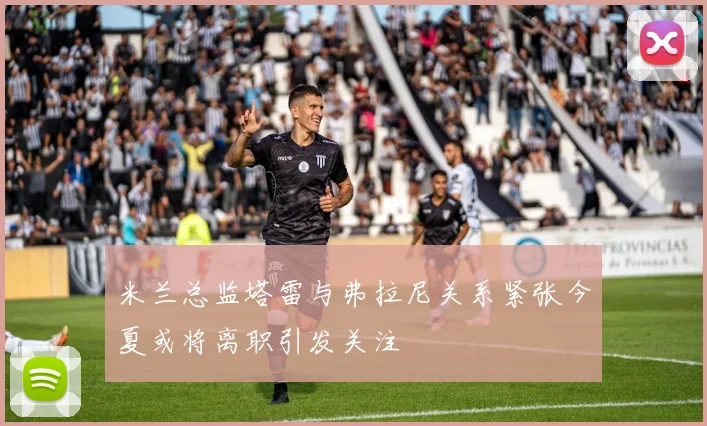 米兰总监塔雷与弗拉尼关系紧张今夏或将离职引发关注