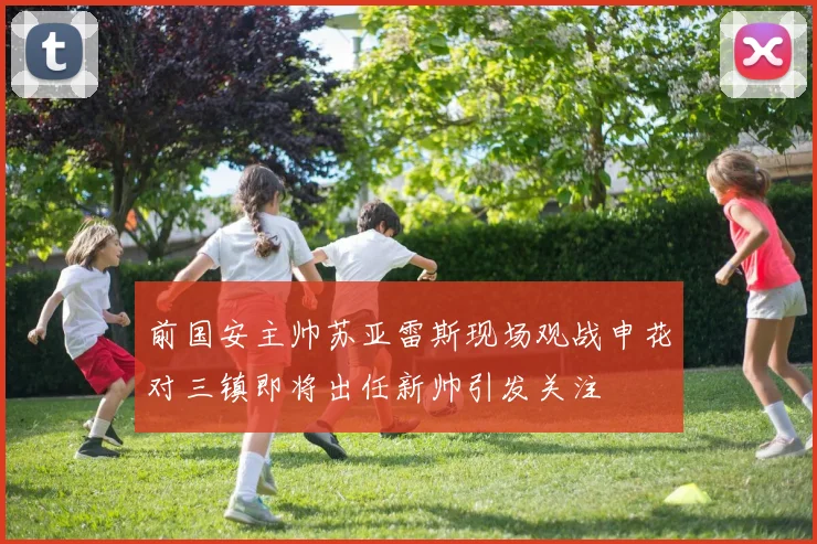 前国安主帅苏亚雷斯现场观战申花对三镇即将出任新帅引发关注