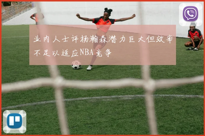 业内人士评杨瀚森潜力巨大但效率不足以适应NBA竞争