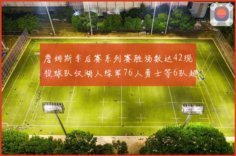 詹姆斯季后赛系列赛胜场数达42现役球队仅湖人绿军76人勇士等6队超越他
